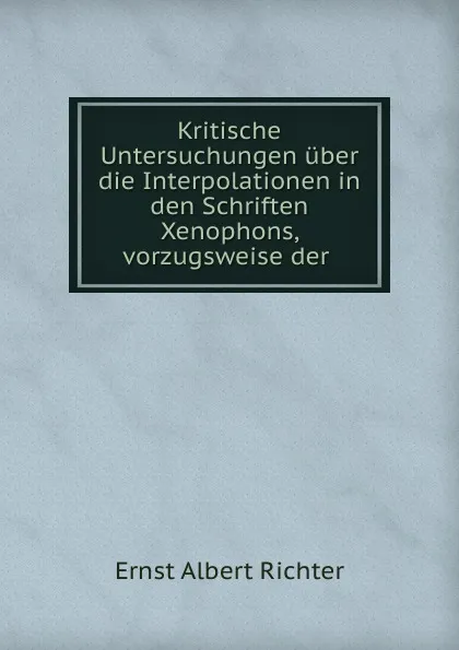 Обложка книги Kritische Untersuchungen uber die Interpolationen in den Schriften Xenophons, vorzugsweise der ., Ernst Albert Richter