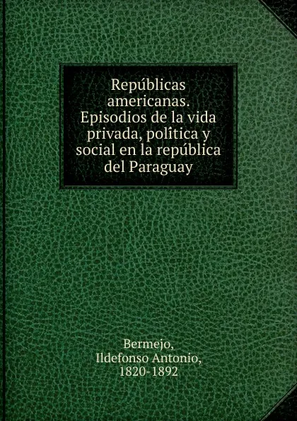 Обложка книги Republicas americanas. Episodios de la vida privada, politica y social en la republica del Paraguay, Ildefonso Antonio Bermejo