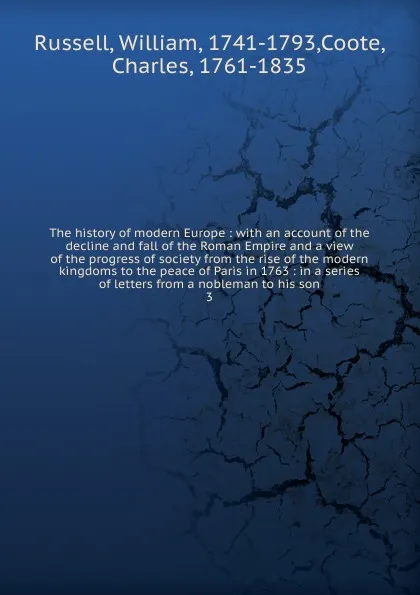 Обложка книги The history of modern Europe : with an account of the decline and fall of the Roman Empire and a view of the progress of society from the rise of the modern kingdoms to the peace of Paris in 1763 : in a series of letters from a nobleman to his son. 3, William Russell