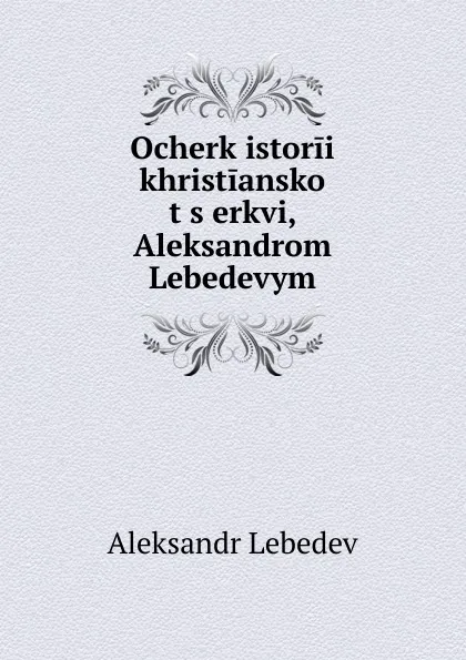 Обложка книги Ocherk istorii khristianskoi t.s.erkvi, Aleksandrom Lebedevym, Aleksandr Lebedev