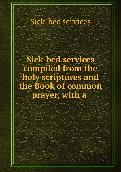 Обложка книги Sick-bed services compiled from the holy scriptures and the Book of common prayer, with a ., Sick-bed services