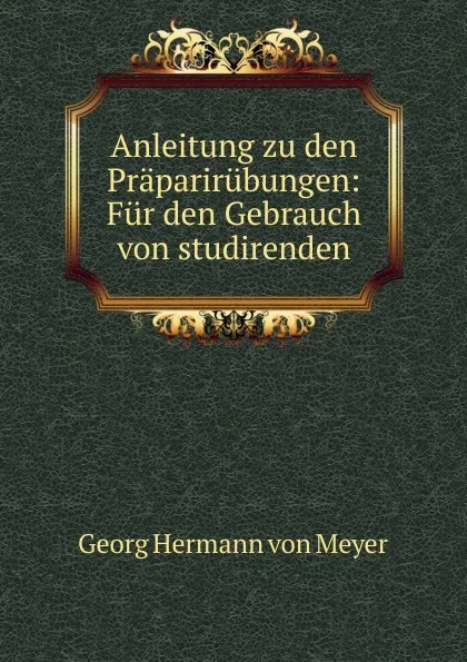 Обложка книги Anleitung zu den Praparirubungen: Fur den Gebrauch von studirenden, Georg Hermann von Meyer