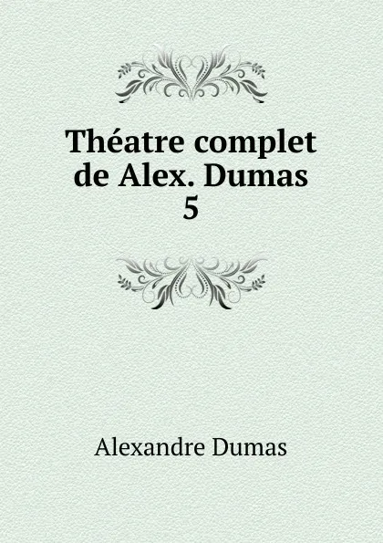 Обложка книги Theatre complet de Alex. Dumas. 5, Alexandre Dumas