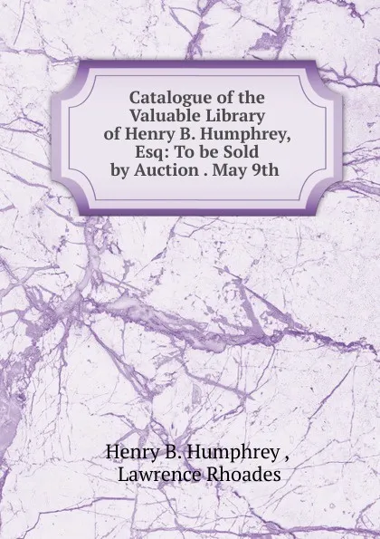 Обложка книги Catalogue of the Valuable Library of Henry B. Humphrey, Esq: To be Sold by Auction . May 9th ., Henry B. Humphrey