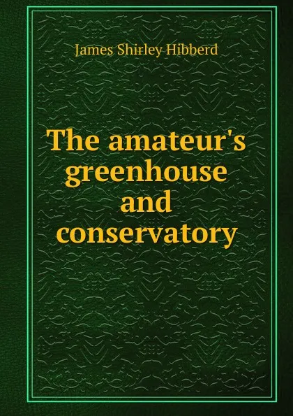 Обложка книги The amateur.s greenhouse and conservatory, James Shirley Hibberd