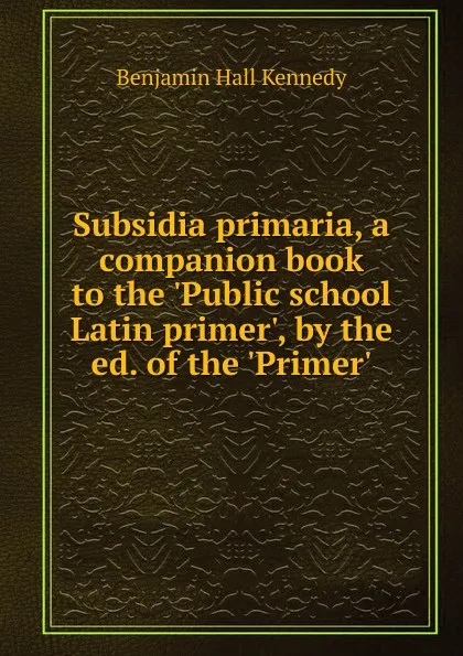 Обложка книги Subsidia primaria, a companion book to the .Public school Latin primer., by the ed. of the .Primer.., Benjamin Hall Kennedy