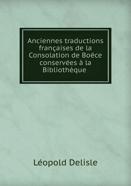 Обложка книги Anciennes traductions francaises de la Consolation de Boece conservees a la Bibliotheque ., Delisle Léopold