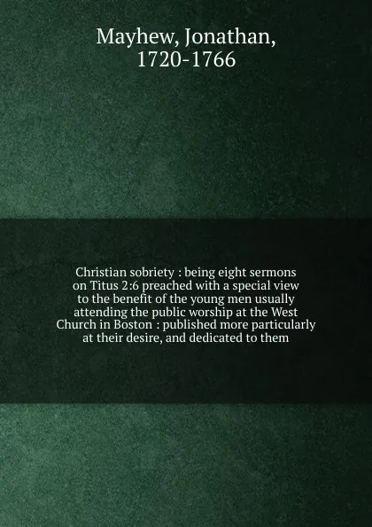 Обложка книги Christian sobriety : being eight sermons on Titus 2:6 preached with a special view to the benefit of the young men usually attending the public worship at the West Church in Boston : published more particularly at their desire, and dedicated to them, Jonathan Mayhew