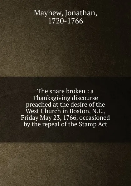 Обложка книги The snare broken : a Thanksgiving discourse preached at the desire of the West Church in Boston, N.E., Friday May 23, 1766, occasioned by the repeal of the Stamp Act, Jonathan Mayhew