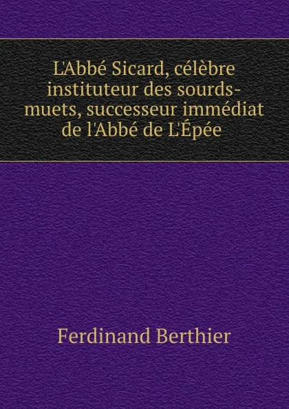 Обложка книги L.Abbe Sicard, celebre instituteur des sourds-muets, successeur immediat de l.Abbe de L.Epee ., Ferdinand Berthier