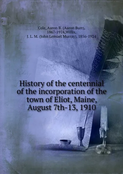 Обложка книги History of the centennial of the incorporation of the town of Eliot, Maine, August 7th-13, 1910, Aaron Burr Cole