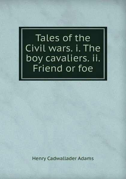 Обложка книги Tales of the Civil wars. i. The boy cavaliers. ii. Friend or foe, Henry Cadwallader Adams