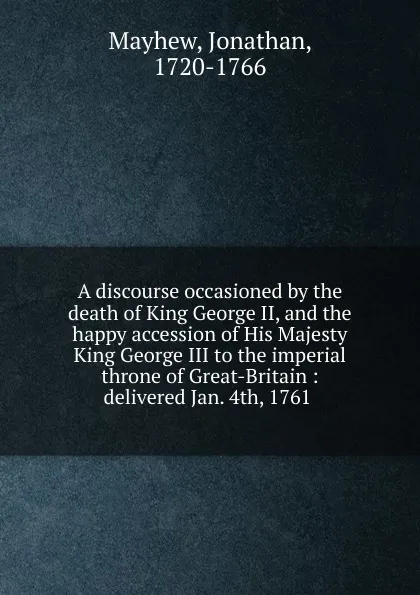 Обложка книги A discourse occasioned by the death of King George II, and the happy accession of His Majesty King George III to the imperial throne of Great-Britain : delivered Jan. 4th, 1761, Jonathan Mayhew