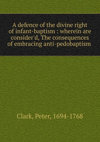 Обложка книги A defence of the divine right of infant-baptism : wherein are consider.d, The consequences of embracing anti-pedobaptism, Peter Clark