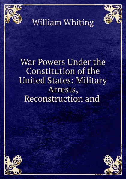 Обложка книги War Powers Under the Constitution of the United States: Military Arrests, Reconstruction and ., William Whiting