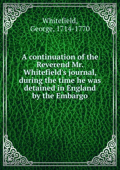 Обложка книги A continuation of the Reverend Mr. Whitefield.s journal, during the time he was detained in England by the Embargo, George Whitefield