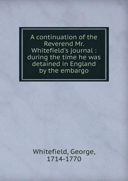 Обложка книги A continuation of the Reverend Mr. Whitefield.s journal : during the time he was detained in England by the embargo, George Whitefield