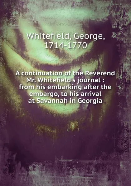 Обложка книги A continuation of the Reverend Mr. Whitefield.s journal : from his embarking after the embargo, to his arrival at Savannah in Georgia, George Whitefield