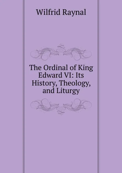 Обложка книги The Ordinal of King Edward VI: Its History, Theology, and Liturgy, Wilfrid Raynal