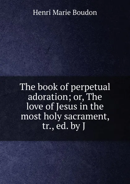 Обложка книги The book of perpetual adoration; or, The love of Jesus in the most holy sacrament, tr., ed. by J ., Henri Marie Boudon