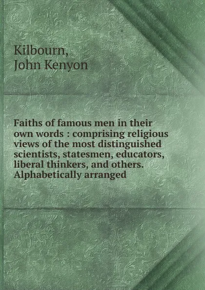 Обложка книги Faiths of famous men in their own words : comprising religious views of the most distinguished scientists, statesmen, educators, liberal thinkers, and others. Alphabetically arranged, John Kenyon Kilbourn