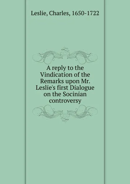 Обложка книги A reply to the Vindication of the Remarks upon Mr. Leslie.s first Dialogue on the Socinian controversy, Charles Leslie