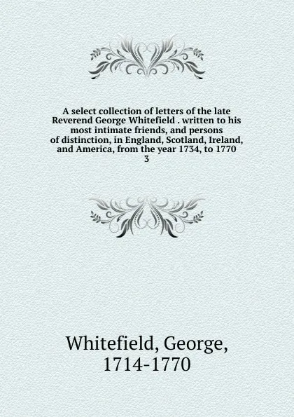 Обложка книги A select collection of letters of the late Reverend George Whitefield . written to his most intimate friends, and persons of distinction, in England, Scotland, Ireland, and America, from the year 1734, to 1770. 3, George Whitefield