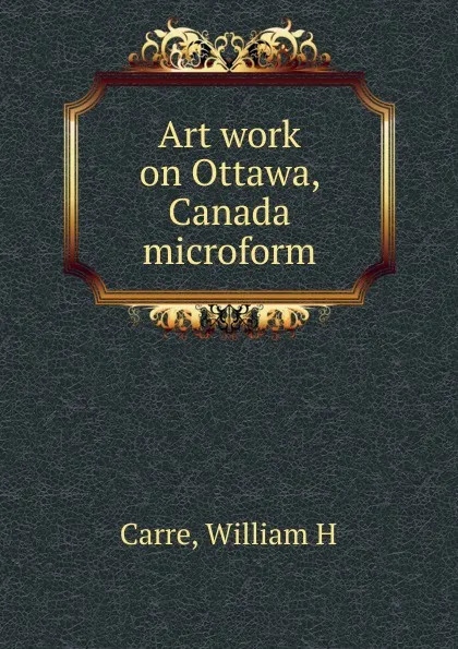 Обложка книги Art work on Ottawa, Canada microform, William H. Carre