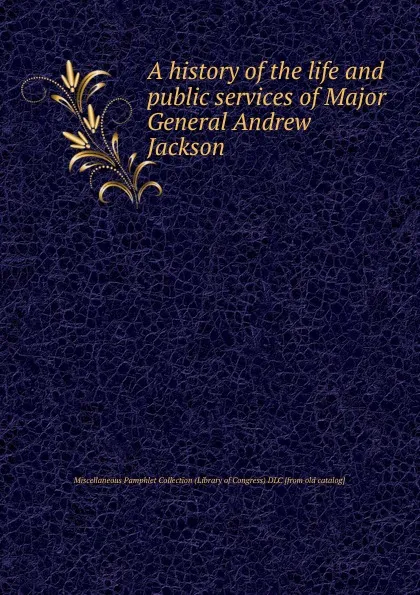 Обложка книги A history of the life and public services of Major General Andrew Jackson, Miscellaneous Pamphlet Collection Library of Congress DLC