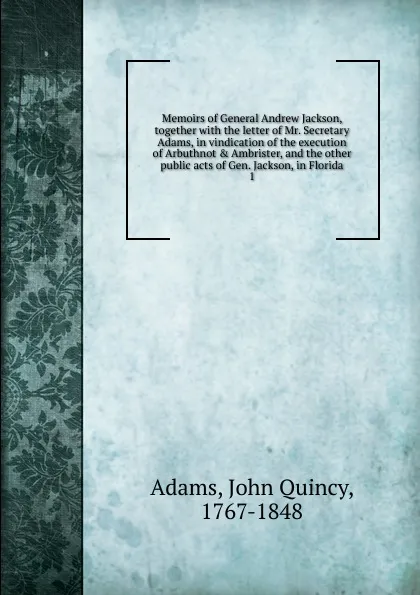 Обложка книги Memoirs of General Andrew Jackson, together with the letter of Mr. Secretary Adams, in vindication of the execution of Arbuthnot . Ambrister, and the other public acts of Gen. Jackson, in Florida. 1, Adams John Quincy