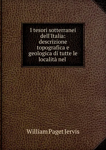 Обложка книги I tesori sotterranei dell.Italia: descrizione topografica e geologica di tutte le localita nel ., William Paget Jervis