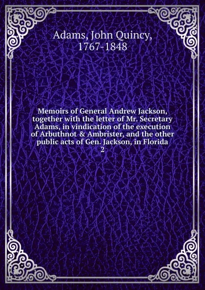 Обложка книги Memoirs of General Andrew Jackson, together with the letter of Mr. Secretary Adams, in vindication of the execution of Arbuthnot . Ambrister, and the other public acts of Gen. Jackson, in Florida. 2, Adams John Quincy