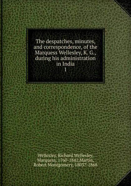 Обложка книги The despatches, minutes, and correspondence, of the Marquess Wellesley, K. G., during his administration in India. 1, Richard Wellesley