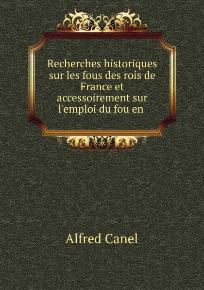 Обложка книги Recherches historiques sur les fous des rois de France et accessoirement sur l.emploi du fou en ., Alfred Canel