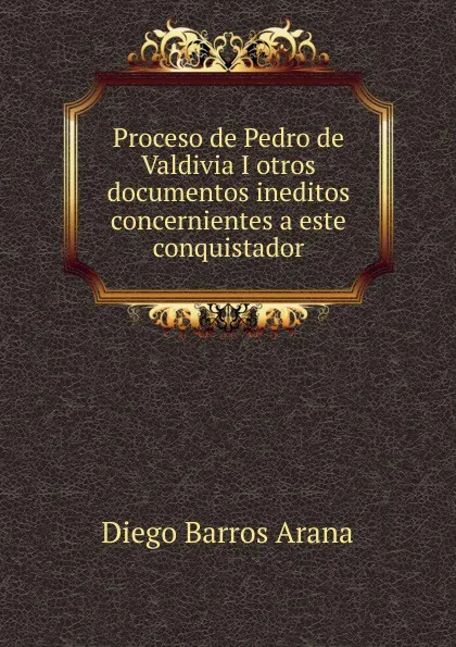 Обложка книги Proceso de Pedro de Valdivia I otros documentos ineditos concernientes a este conquistador, Diego Barros Arana