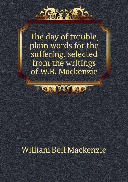 Обложка книги The day of trouble, plain words for the suffering, selected from the writings of W.B. Mackenzie, William Bell Mackenzie
