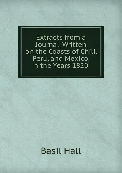 Обложка книги Extracts from a Journal, Written on the Coasts of Chili, Peru, and Mexico, in the Years 1820 ., Basil Hall