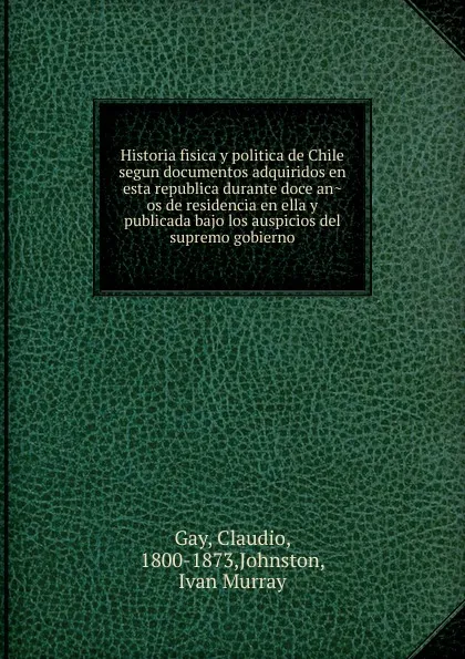 Обложка книги Historia fisica y politica de Chile segun documentos adquiridos en esta republica durante doce anos de residencia en ella y publicada bajo los auspicios del supremo gobierno, Claudio Gay