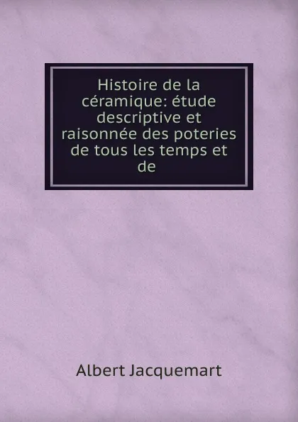 Обложка книги Histoire de la ceramique: etude descriptive et raisonnee des poteries de tous les temps et de ., Albert Jacquemart