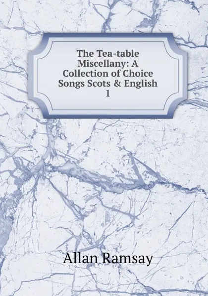 Обложка книги The Tea-table Miscellany: A Collection of Choice Songs Scots . English. 1, Allan Ramsay