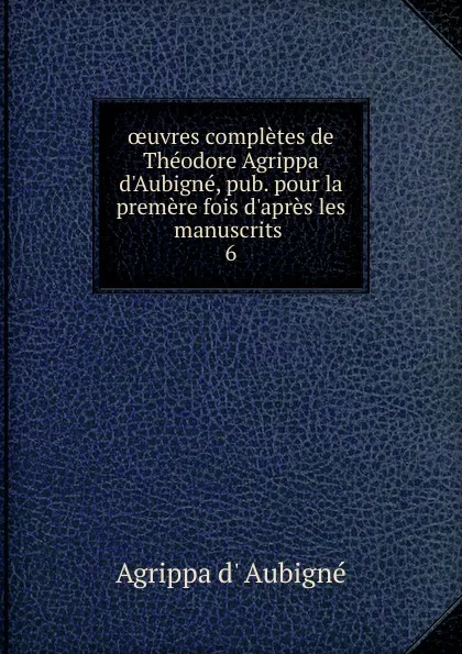 Обложка книги oeuvres completes de Theodore Agrippa d.Aubigne, pub. pour la premere fois d.apres les manuscrits . 6, Agrippa d'Aubigné