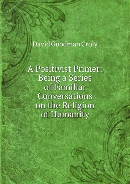 Обложка книги A Positivist Primer: Being a Series of Familiar Conversations on the Religion of Humanity, David Goodman Croly