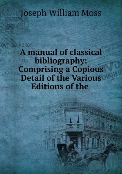 Обложка книги A manual of classical bibliography: Comprising a Copious Detail of the Various Editions of the ., Joseph William Moss