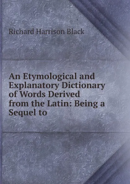 Обложка книги An Etymological and Explanatory Dictionary of Words Derived from the Latin: Being a Sequel to ., Richard Harrison Black