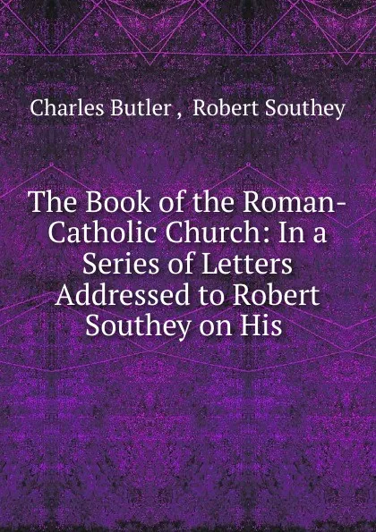 Обложка книги The Book of the Roman-Catholic Church: In a Series of Letters Addressed to Robert Southey on His ., Charles Butler