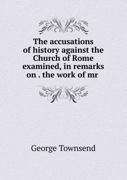 Обложка книги The accusations of history against the Church of Rome examined, in remarks on . the work of mr ., George Townsend