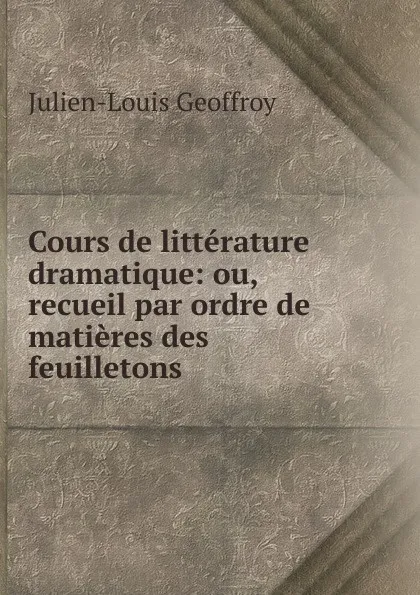 Обложка книги Cours de litterature dramatique: ou, recueil par ordre de matieres des feuilletons, Julien-Louis Geoffroy