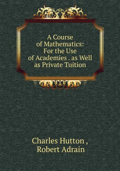 Обложка книги A Course of Mathematics: For the Use of Academies . as Well as Private Tuition, Charles Hutton