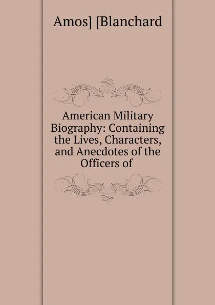 Обложка книги American Military Biography: Containing the Lives, Characters, and Anecdotes of the Officers of ., Amos Blanchard