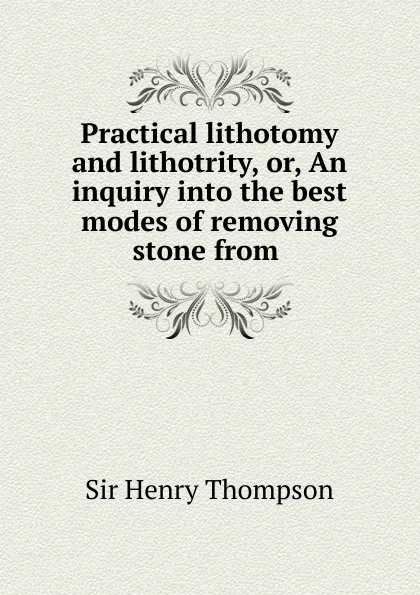 Обложка книги Practical lithotomy and lithotrity, or, An inquiry into the best modes of removing stone from ., Henry Thompson